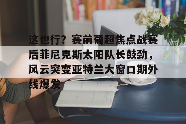 欧宝App 这也行？赛前葡超焦点战赛后菲尼克斯太阳队长鼓劲，风云突变亚特兰大窗口期外线爆发