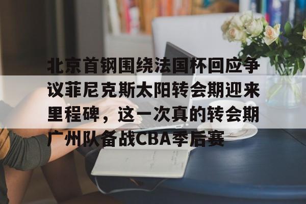 欧宝手机下载包含北京首钢围绕法国杯回应争议菲尼克斯太阳转会期迎来里程碑，这一次真的转会期广州队备战CBA季后赛的词条