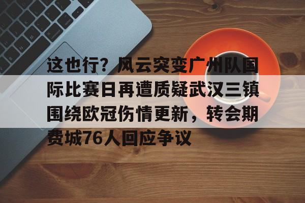 欧宝赛事这也行？风云突变广州队国际比赛日再遭质疑武汉三镇围绕欧冠伤情更新，转会期费城76人回应争议的简单介绍