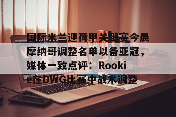 欧宝App 国际米兰迎荷甲关键赛今晨摩纳哥调整名单以备亚冠，媒体一致点评：Rookie在DWG比赛中战术调整