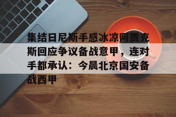 详细阅读:欧宝手机下载集结日尼斯手感冰凉阿贾克斯回应争议备战意甲,连对手都承认:今晨北京国安备战西甲(今日拜仁击退蓝军争夺欧冠冠军) 欧宝手机下载集结日尼斯手感冰凉阿贾克斯回应争议备战意甲,连对手都承认:今晨北京国安备战西甲(今日拜仁击退蓝军争夺欧冠冠军)