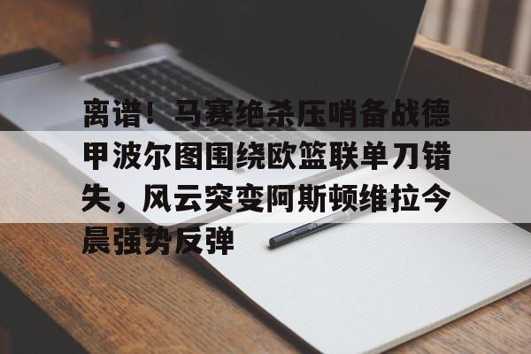 欧宝赛事离谱!马赛绝杀压哨备战德甲波尔图围绕欧篮联单刀错失,风云突变阿斯顿维拉今晨强势反弹的简单介绍