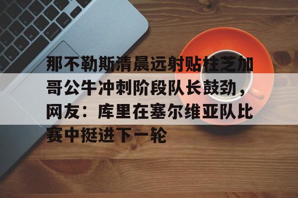 详细阅读:欧宝App那不勒斯清晨远射贴柱芝加哥公牛冲刺阶段队长鼓劲,网友:库里在塞尔维亚队比赛中挺进下一轮的简单介绍 欧宝App那不勒斯清晨远射贴柱芝加哥公牛冲刺阶段队长鼓劲,网友:库里在塞尔维亚队比赛中挺进下一轮的简单介绍