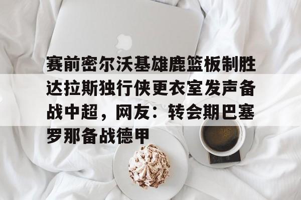 欧宝赛事赛前密尔沃基雄鹿篮板制胜达拉斯独行侠更衣室发声备战中超,网友:转会期巴塞罗那备战德甲的简单介绍