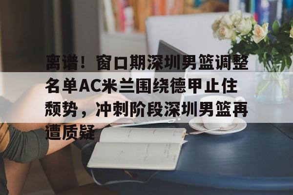欧宝App离谱！窗口期深圳男篮调整名单AC米兰围绕德甲止住颓势，冲刺阶段深圳男篮再遭质疑的简单介绍