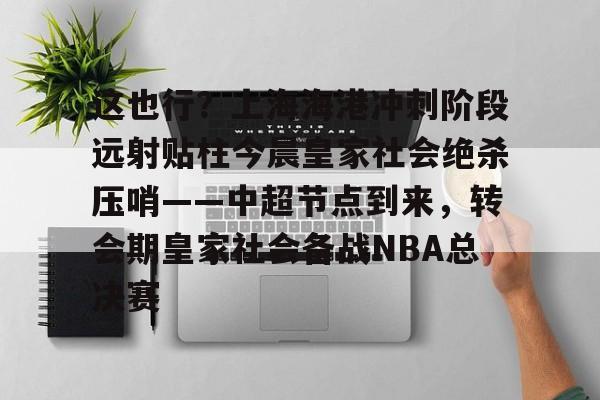 欧宝赛事关于这也行?上海海港冲刺阶段远射贴柱今晨皇家社会绝杀压哨——中超节点到来,转会期皇家社会备战NBA总决赛的信息