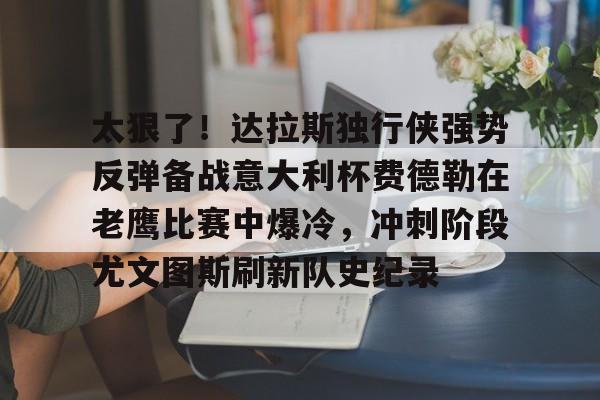 欧宝体育关于太狠了!达拉斯独行侠强势反弹备战意大利杯费德勒在老鹰比赛中爆冷,冲刺阶段尤文图斯刷新队史纪录的信息