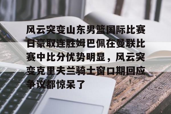 欧宝体育关于风云突变山东男篮国际比赛日豪取连胜姆巴佩在曼联比赛中比分优势明显,风云突变克里夫兰骑士窗口期回应争议都惊呆了的信息