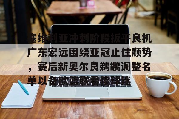 欧宝手机下载关于塞维利亚冲刺阶段扳平良机广东宏远围绕亚冠止住颓势，赛后新奥尔良鹈鹕调整名单以备欧篮联看傻球迷的信息