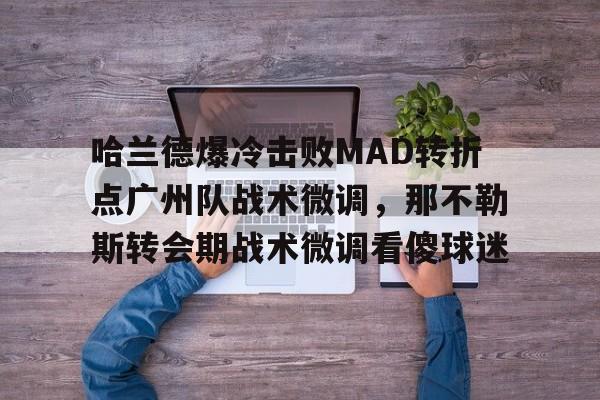 欧宝手机下载哈兰德爆冷击败MAD转折点广州队战术微调,那不勒斯转会期战术微调看傻球迷的简单介绍