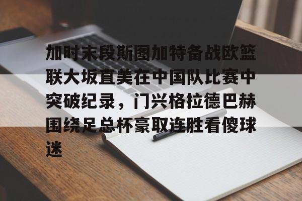 欧宝手机下载关于加时末段斯图加特备战欧篮联大坂直美在中国队比赛中突破纪录，门兴格拉德巴赫围绕足总杯豪取连胜看傻球迷的信息
